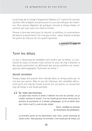 La préparation de vos écrits




                    Le principe de la marge à disposition (tableau 3.7, colonne 4) consiste
                    à prévoir dès le départ une précaution ou une sécurité pour les impré-
                    vus. Vous pouvez dépasser de quelques minutes à chaque étape, en
                    sachant que vous avez une réserve limitée.
                    Pensez à faire des tests pour le résumé, la synthèse, le commentaire
                    de texte et la dissertation. Ce n’est pas inutile : savoir évaluer le temps
                    fait partie de chacune de ces quatre épreuves.

                                                                           > Exercice 17, page 107




                    Tenir les délais
                    Le jour J, beaucoup de candidats sont surpris par le temps. La nou-
                    veauté du sujet, la tension mais surtout le souci de trop s’attacher à
                    des points particuliers au détriment des autres justifient ces consé-
                    quences dommageables. Comment les éviter ?

                    Savoir terminer
                    Chaque étape doit pouvoir être réalisée dans un temps prévu qui ne
                    nuit pas aux autres. Mais le jour de l’épreuve, des candidats décou-
                    vrent qu’ils ont trop de choses à écrire sur une partie, ou consacrent
                    trop de temps à une étude partielle.




                    “     DU   TEMPS IRRATTRAPABLE
                          J’ai passé deux heures et demie à élaborer ma note de synthèse, car je
                          voulais vraiment la réussir. Il ne me restait qu’une heure trente pour la
                          question de grammaire et le dossier pédagogique. Je les ai bâclés alors
                          que c’était ce qu’il y avait de plus simple.
                                                                        Tan H., candidat au concours
© Groupe Eyrolles




                                                                     de recrutement des professeurs.


                          La première partie de ma dissertation était riche, j’avais beaucoup de
                          choses à dire. Mais quand je l’ai terminée, il me restait peu de temps. J’ai


                                                          79
 