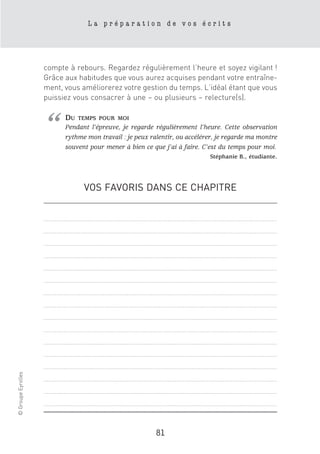La préparation de vos écrits




                    compte à rebours. Regardez régulièrement l’heure et soyez vigilant !
                    Grâce aux habitudes que vous aurez acquises pendant votre entraîne-
                    ment, vous améliorerez votre gestion du temps. L’idéal étant que vous
                    puissiez vous consacrer à une – ou plusieurs – relecture(s).




                    “     DU   TEMPS POUR MOI
                          Pendant l’épreuve, je regarde régulièrement l’heure. Cette observation
                          rythme mon travail : je peux ralentir, ou accélérer, je regarde ma montre
                          souvent pour mener à bien ce que j’ai à faire. C’est du temps pour moi.
                                                                           Stéphanie B., étudiante.




                                VOS FAVORIS DANS CE CHAPITRE
© Groupe Eyrolles




                                                         81
 