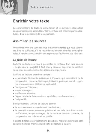 Votre parcours




Enrichir votre texte
Le commentaire de texte, la dissertation et le mémoire nécessitent
des connaissances assimilées. Votre écriture est enrichie par vos lec-
tures, d’où la nécessité de les organiser.


Assimiler les sources
Vous devez avoir une connaissance pratique des textes que vous consul-
tez. Lire ne suffit pas, s’il ne reste de ces lectures que des idées géné-
rales. Cherchez donc à établir des repères qui faciliteront vos révisions.

La fiche de lecture
La fiche de lecture revient à présenter le contenu d’un livre en une
– ou plusieurs – page(s). Il faut pour y parvenir exprimer l’essentiel,
sans pour autant omettre les éléments importants.
La fiche de lecture prend en compte :
■ le paratexte (éléments extérieurs à l’œuvre, qui permettent de la
  comprendre : contexte historique, littéraire, politique, social… ; gen-
  res et mouvements littéraires, culturels) ;
■ l’intrigue ou l’histoire ;

■ les personnages ;

■ les thèmes abordés ;

■ l’apport du texte (informations, symboles, représentations) ;

■ l’originalité.


Bien présentée, la fiche de lecture permet :
■   de vous remémorer rapidement une lecture ;
■   de permettre à une personne qui n’aurait pas lu le livre d’en connaî-
                                                                             © Groupe Eyrolles




    tre l’histoire, les personnages, de le replacer dans un contexte, de
    comprendre ses thèmes et sa portée.
Il existe différentes présentations possibles, mais les rubriques sont
sensiblement les mêmes d’une fiche de lecture à l’autre.

                                    84
 