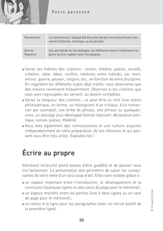 Votre parcours




    Mouvements   La recherche sur l’époque doit être précisée par une recherche par mou-
                 vement (littéraire, artistique, ou de pensée).

    Genres       Ceci permet de voir les analogies, les différences dans le traitement d’un
    Registres    genre ou d’un registre selon les époques.



■ Variez les thèmes des citations : roman, théâtre, poésie, société,
  création, style, idées, conflits, relations entre individu, vie, mort,
  amour, guerre, pouvoir, religion, etc., en fonction de votre discipline.
  En regardant les différents sujets déjà traités, vous observerez que
  des notions reviennent fréquemment. Observez si les citations que
  vous avez regroupées les servent, au besoin complétez.
■ Variez la longueur des citations : ce peut être un mot (une notion

  philosophique, un terme, un néologisme d’un critique, d’un roman-
  cier par exemple), une bribe de phrase, une phrase ou quelques-
  unes, un passage plus développé (extrait législatif, déclaration poli-
  tique, roman, poésie, théâtre).
■ Vous avez également des connaissances et une culture acquises

  indépendamment de votre préparation, de vos révisions et qui peu-
  vent vous être très utiles. Exploitez-les !



Écrire au propre
Votre(vos) lecteur(s) a(ont) besoin d’être guidé(s) et de pouvoir vous
lire facilement. La présentation doit permettre de saisir les compo-
santes de votre texte d’un seul coup d’œil. Elles sont visibles grâce à :
■ un espace important entre l’introduction, le développement et la
  conclusion (quelques lignes ou des sauts de page pour le mémoire) ;
                                                                                              © Groupe Eyrolles




■ un espace moindre entre les parties (une à deux lignes ou un saut

  de page pour le mémoire) ;
■ un retour à la ligne pour les paragraphes (avec un retrait positif de

  la première ligne).

                                          88
 