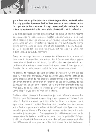 Introduction




    e livre est un guide pour vous accompagner dans la réussite des
C   cinq grandes épreuves écrites dans que vous rencontrerez dans
le supérieur et les concours. Il s’agit du résumé, de la note de syn-
thèse, du commentaire de texte, de la dissertation et du mémoire.
Ces cinq épreuves écrites sont regroupées dans un même volume
parce qu’elles nécessitent des compétences communes. Ce que vous
allez découvrir pour les unes vous aidera pour les autres. Ainsi, faire
un résumé est une compétence requise pour la synthèse, de même
que le commentaire de texte conduit à la dissertation. Enfin, dévelop-
per une aisance dans ces quatre épreuves est nécessaire pour mener
à bien le long travail du mémoire.
Dans cet ouvrage, les uns trouveront les éléments de structure qui
leur sont indispensables, les autres, des informations, des sugges-
tions, des explications, des trucs, des idées, des exemples de fiches,
de listes, des astuces, dans lesquels ils piocheront à leur guise en
fonction de ce qu’ils auront repéré de leurs besoins ou envies.
Ni ordres, ni règles, ni conseils généraux (« Fais ceci », « Ne fais pas
cela »), ni recettes miracles… Vous allez être vous-même l’artisan de
votre préparation et de vos progrès, puisque vous allez expérimenter,
observer, modifier, améliorer en fonction de vos découvertes, de vos
particularités, de vos préférences. Vous prendrez conscience de vos
manques, de ce qui est plus efficace pour vous et vous développerez
votre propre style et votre manière de faire.
Ce livre est un parcours. Il commence par une présentation des dif-
férents types d’interventions écrites que vous pouvez rencontrer (cha-
pitre 1). Après en avoir saisi les spécificités et les enjeux, vous
apprendrez dans le chapitre 2 à mieux vous connaître pour développer
votre écriture, pour vous-même et dans l’esprit des épreuves, pour
acquérir plus d’aisance. Puis, vous préparerez activement votre pré-
                                                                           © Groupe Eyrolles




sentation jusqu’au jour J. Vous passerez les différentes étapes de la
préparation du texte et mettrez au point votre organisation (chapi-
tre 3). Le chapitre 4 donnera au lecteur des méthodes pour assimiler
les références et vous précisera des indications de mise en forme.


                                   8
 