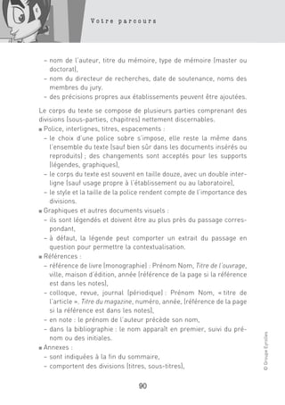 Votre parcours




 – nom de l’auteur, titre du mémoire, type de mémoire (master ou
   doctorat),
 – nom du directeur de recherches, date de soutenance, noms des
   membres du jury.
 – des précisions propres aux établissements peuvent être ajoutées.

Le corps du texte se compose de plusieurs parties comprenant des
divisions (sous-parties, chapitres) nettement discernables.
■ Police, interlignes, titres, espacements :

  – le choix d’une police sobre s’impose, elle reste la même dans
    l’ensemble du texte (sauf bien sûr dans les documents insérés ou
    reproduits) ; des changements sont acceptés pour les supports
    (légendes, graphiques),
  – le corps du texte est souvent en taille douze, avec un double inter-
    ligne (sauf usage propre à l’établissement ou au laboratoire),
  – le style et la taille de la police rendent compte de l’importance des
    divisions.
■ Graphiques et autres documents visuels :

  – ils sont légendés et doivent être au plus près du passage corres-
    pondant,
  – à défaut, la légende peut comporter un extrait du passage en
    question pour permettre la contextualisation.
■ Références :

  – référence de livre (monographie) : Prénom Nom, Titre de l’ouvrage,
    ville, maison d’édition, année (référence de la page si la référence
    est dans les notes),
  – colloque, revue, journal (périodique) : Prénom Nom, « titre de
    l’article ». Titre du magazine, numéro, année, (référence de la page
    si la référence est dans les notes),
  – en note : le prénom de l’auteur précède son nom,
  – dans la bibliographie : le nom apparaît en premier, suivi du pré-
                                                                            © Groupe Eyrolles




    nom ou des initiales.
■ Annexes :

  – sont indiquées à la fin du sommaire,
  – comportent des divisions (titres, sous-titres),

                                   90
 