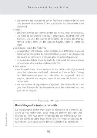 Les supports de vos écrits




                      – contiennent des indications qui en facilitent la lecture (elles sont
                        trop souvent constituées d’une succession de documents sans
                        précision).
                    ■ Index :

                      – général ou divisé par thèmes (index des noms, index des notions),
                      – les index de documents (tableaux, graphiques, illustrations) sont
                        distincts les uns des autres et séparés de l’index général qui
                        renvoie à des noms et des notions figurant dans le corps du
                        texte.
                    ■ Sommaire, table des matières :

                      – la pagination est précise, et les intitulés des différentes divisions
                        correspondent à celles du texte (attention, ce n’est pas toujours le
                        cas quand le sommaire n’est pas généré automatiquement).
                      – un sommaire (placé avant le texte du mémoire) est plus pratique
                        qu’une table des matières (placée à la fin).
                    ■ Indications :

                      – sur la quatrième de couverture et les fichiers de signalement
                        (pour les mémoires de thèse) : résumé en français (voir l’usage
                        de l’établissement pour les mémoires en langues), titre en
                        anglais, résumé en anglais, nom et adresse de l’unité ou du
                        laboratoire.
                      – sur les fichiers de signalement s’ajoutent : les mots-clés en fran-
                        çais (voir l’usage de l’établissement pour les mémoires en lan-
                        gues) et en anglais.



                                             Pour aller        loin
                      Une bibliographie toujours remaniée
                      La bibliographie commence avant la rédaction et s’enrichit au
                      cours de vos recherches. Vous ferez un premier descriptif des
© Groupe Eyrolles




                      sources qui vont vous servir. Organisez-les par thèmes pour éva-
                      luer les points de votre étude riches en références et ceux qui le
                      sont moins. Cela vous aidera dans l’élaboration du sommaire.



                                                       91
 