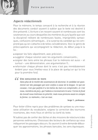 Votre parcours




Aspects rédactionnels
Pour le mémoire, le temps consacré à la recherche et à la réunion
des documents conduit souvent à oublier que le texte est destiné à
être présenté. L’écriture s’en ressent souvent et nombreuses sont les
soutenances au cours desquelles les membres du jury (quelle que soit
la discipline) relèvent de nombreuses fautes, impropriétés syntaxi-
ques, confusions sémantiques… à la surprise du candidat qui ne com-
prend pas qu’on s’attache à de telles considérations. Voici le genre de
préoccupations qui accompagnent la rédaction, du début jusqu’à la
fin :
■ exposer les faits séparément, avec précision ;
■ suggérer chaque solution avec les arguments convaincants ;
■ soigner des liens entre les phrases (car le mémoire est aussi – et

  surtout – une démonstration, une argumentation !) ;
■ reformuler chaque phrase dont le sens n’est pas immédiatement

  évident pour vous (mettez-vous à la place de quelqu’un qui la lira
  pour la première fois).




“     UNE   EXPLICATION DE TEXTE
      Dans plus de la moitié des soutenances de doctorat, le candidat est ques-
      tionné sur des passages qui sont confus à cause de la langue. Ce qui est
      cocasse, c’est que parfois il a lui-même du mal à se comprendre, et c’est
      nous, membres du jury, qui l’aidons à reconstruire le sens ! Certes le fond
      du travail nous intéresse en priorité, mais nous prenons aussi en compte
      la forme. Le mémoire, c’est un tout.
                                                            Serge T., professeur.


Pour éviter d’être repris pour des problèmes de syntaxe ou une mau-
vaise utilisation du vocabulaire, soignez la correction des tournures
incertaines, des mots flous et vérifiez la clarté du texte.
                                                                                    © Groupe Eyrolles




N’oubliez pas de confier des tâches et des missions de relecture à des
personnes extérieures. Choisissez des lecteurs de confiance qui vous
indiqueront les passages obscurs. Ils sauront à votre demande débus-
quer les approximations, les phrases bancales, les sens équivoques.

                                      92
 