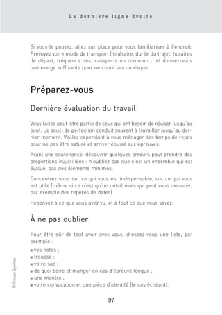 La dernière ligne droite




                    Si vous le pouvez, allez sur place pour vous familiariser à l’endroit.
                    Prévoyez votre mode de transport (itinéraire, durée du trajet, horaires
                    de départ, fréquence des transports en commun…) et donnez-vous
                    une marge suffisante pour ne courir aucun risque.



                    Préparez-vous
                    Dernière évaluation du travail
                    Vous faites peut-être partie de ceux qui ont besoin de réviser jusqu’au
                    bout. Le souci de perfection conduit souvent à travailler jusqu’au der-
                    nier moment. Veillez cependant à vous ménager des temps de repos
                    pour ne pas être saturé et arriver épuisé aux épreuves.
                    Avant une soutenance, découvrir quelques erreurs peut prendre des
                    proportions injustifiées : n’oubliez pas que c’est un ensemble qui est
                    évalué, pas des éléments minimes.
                    Concentrez-vous sur ce qui vous est indispensable, sur ce qui vous
                    est utile (même si ce n’est qu’un détail mais qui peut vous rassurer,
                    par exemple des repères de dates).
                    Repensez à ce que vous avez vu, et à tout ce que vous savez.


                    À ne pas oublier
                    Pour être sûr de tout avoir avec vous, dressez-vous une liste, par
                    exemple :
                    ■ vos notes ;
                    ■ trousse ;
© Groupe Eyrolles




                    ■ votre sac ;

                    ■ de quoi boire et manger en cas d’épreuve longue ;

                    ■ une montre ;

                    ■ votre convocation et une pièce d’identité (le cas échéant).



                                                      97
 