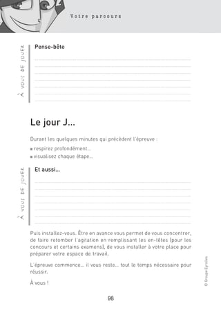Votre parcours




                      Pense-bête
à vous de jouer


                      ……………………………………………………………………………………………………………
                      ……………………………………………………………………………………………………………
                      ……………………………………………………………………………………………………………
                      ……………………………………………………………………………………………………………
                      ……………………………………………………………………………………………………………
                      ……………………………………………………………………………………………………………
                      ……………………………………………………………………………………………………………



                  Le jour J…
                  Durant les quelques minutes qui précèdent l’épreuve :
                  ■ respirez profondément…
                  ■ visualisez chaque étape…



                      Et aussi…
à vous de jouer




                      ……………………………………………………………………………………………………………
                      ……………………………………………………………………………………………………………
                      ……………………………………………………………………………………………………………
                      ……………………………………………………………………………………………………………
                      ……………………………………………………………………………………………………………
                      ……………………………………………………………………………………………………………
                      ……………………………………………………………………………………………………………

                  Puis installez-vous. Être en avance vous permet de vous concentrer,
                  de faire retomber l’agitation en remplissant les en-têtes (pour les
                  concours et certains examens), de vous installer à votre place pour
                  préparer votre espace de travail.
                                                                                        © Groupe Eyrolles




                  L’épreuve commence… il vous reste… tout le temps nécessaire pour
                  réussir.

                  À vous !

                                                  98
 