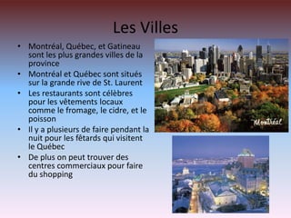 Les VillesMontréal, Québec, et Gatineau sont les plus grandes villes de la provinceMontréal et Québec sont situés sur la grande rive de St. LaurentLes restaurants sont célèbres pour les vêtements locaux comme le fromage, le cidre, et le poissonIl y a plusieurs de faire pendant la nuit pour les fêtards qui visitent le QuébecDe plus on peut trouver des centres commerciaux pour faire du shopping