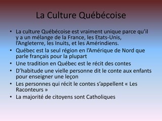 La Culture QuébécoiseLa culture Québécoise est vraiment unique parce qu’il y a un mélange de la France, les Etats-Unis, l’Angleterre, les Inuits, et les Amérindiens.  Québec est la seul région en l’Amérique de Nord que parle français pour la plupartUne tradition en Québec est le récit des contesD’habitude une vielle personne dit le conte aux enfants pour enseigner une leçonLes personnes qui récit le contes s’appellent « Les Raconteurs »La majorité de citoyens sont Catholiques
