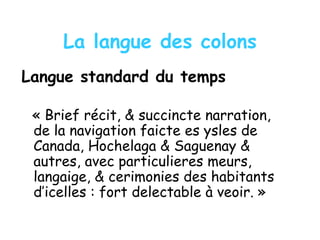 La langue des colons
Langue standard du temps
« Brief récit, & succincte narration,
de la navigation faicte es ysles de
Canada, Hochelaga & Saguenay &
autres, avec particulieres meurs,
langaige, & cerimonies des habitants
d’icelles : fort delectable à veoir. »
 