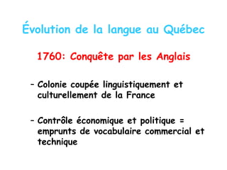Évolution de la langue au Québec
1760: Conquête par les Anglais
– Colonie coupée linguistiquement et
culturellement de la France
– Contrôle économique et politique =
emprunts de vocabulaire commercial et
technique
 