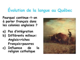 Évolution de la langue au Québec
Pourquoi continue-t-on
à parler français dans
les colonies anglaises ?
a) Pas d’intégration
b) Différents milieux:
Anglais=riches
Français=pauvres
c) Influence de la
religion catholique
 