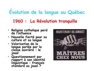 Évolution de la langue au Québec
1960 : La Révolution tranquille
• Religion catholique perd
de l’influence
• Nouvelle fierté pour sa
culture et sa langue
• Valorisation de la
langue parlée par la
classe ouvrière : le
joual
• Questionnement par
rapport à son identité
linguistique : français
standard ou joual ?
 