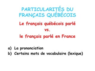 PARTICULARITÉS DU
FRANÇAIS QUÉBÉCOIS
Le français québécois parlé
vs.
le français parlé en France
a) La prononciation
b) Certains mots de vocabulaire (lexique)
 