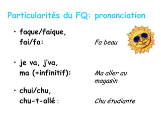 Particularités du FQ: prononciation
• faque/faique,
fai/fa: Fa beau
• je va, j’va,
ma (+infinitif): Ma aller au
magasin
• chui/chu,
chu-t-allé : Chu étudiante
 