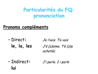 Particularités du FQ:
prononciation
Pronoms compléments
– Direct: Je l’vois. T’a vois
le, la, les J’é (z)aime. T’é (z)a
achetés.
– Indirect: J’i parle. I i parle
lui
 