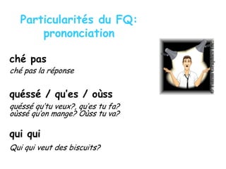 Particularités du FQ:
prononciation
ché pas
ché pas la réponse
quéssé / qu’es / oùss
quéssé qu’tu veux?, qu’es tu fa?
oùssé qu’on mange? Oùss tu va?
qui qui
Qui qui veut des biscuits?
 