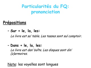 Particularités du FQ:
prononciation
Prépositions
– Sur + le, la, les:
Le livre est sa’ table. Les tasses sont sul comptoir.
– Dans + le, la, les:
Le livre est dan’ boîte. Les disques sont din’
(z)armoires.
Note: les voyelles sont longues
 