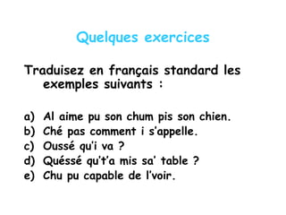 Quelques exercices
Traduisez en français standard les
exemples suivants :
a) Al aime pu son chum pis son chien.
b) Ché pas comment i s’appelle.
c) Oussé qu’i va ?
d) Quéssé qu’t’a mis sa’ table ?
e) Chu pu capable de l’voir.
 
