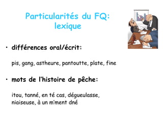 Particularités du FQ:
lexique
• différences oral/écrit:
pis, gang, astheure, pantoutte, plate, fine
• mots de l’histoire de pêche:
itou, tanné, en té cas, dégueulasse,
niaiseuse, à un m’ment dné
 