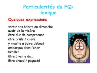 Particularités du FQ:
lexique
Quelques expressions
sortir ses habits du dimanche
avoir de la misère
être dur de comprenure
être brûlé / crevé
y mouille à boire debout
embarque dans l’char
brailler
être à veille de…
être chaud / paqueté
 