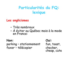 Particularités du FQ:
lexique
Les anglicismes
– Très nombreux
– À éviter au Québec mais à la mode
en France:
Non: Oui:
parking – stationnement fun, toast,
faxer – télécopier checker,
cheap, cute
 