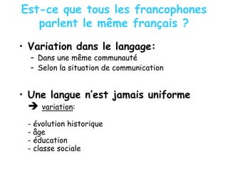 Est-ce que tous les francophones
parlent le même français ?
• Variation dans le langage:
– Dans une même communauté
– Selon la situation de communication
• Une langue n’est jamais uniforme
variation:
- évolution historique
- âge
- éducation
- classe sociale
 