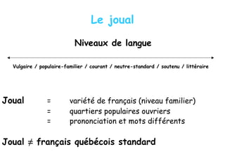 Le joual
Niveaux de langue
Vulgaire / populaire-familier / courant / neutre-standard / soutenu / littéraire
Joual = variété de français (niveau familier)
= quartiers populaires ouvriers
= prononciation et mots différents
Joual ≠ français québécois standard
 