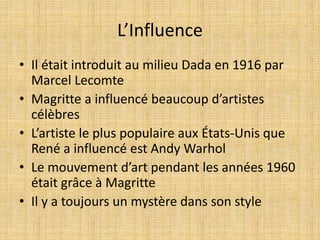 L’Influence
• Il était introduit au milieu Dada en 1916 par
Marcel Lecomte
• Magritte a influencé beaucoup d’artistes
célèbres
• L’artiste le plus populaire aux États-Unis que
René a influencé est Andy Warhol
• Le mouvement d’art pendant les années 1960
était grâce à Magritte
• Il y a toujours un mystère dans son style
 