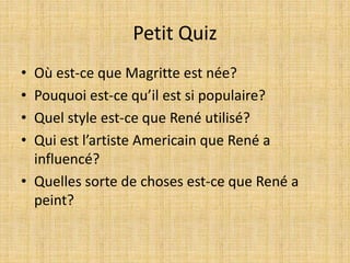 Petit Quiz
• Où est-ce que Magritte est née?
• Pouquoi est-ce qu’il est si populaire?
• Quel style est-ce que René utilisé?
• Qui est l’artiste Americain que René a
influencé?
• Quelles sorte de choses est-ce que René a
peint?
 