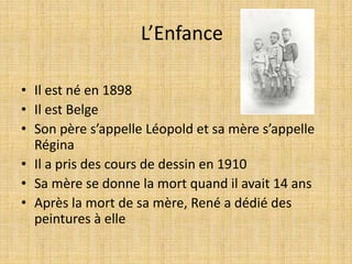 L’Enfance
• Il est né en 1898
• Il est Belge
• Son père s’appelle Léopold et sa mère s’appelle
Régina
• Il a pris des cours de dessin en 1910
• Sa mère se donne la mort quand il avait 14 ans
• Après la mort de sa mère, René a dédié des
peintures à elle
 