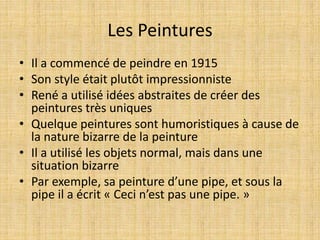 Les Peintures
• Il a commencé de peindre en 1915
• Son style était plutôt impressionniste
• René a utilisé idées abstraites de créer des
peintures très uniques
• Quelque peintures sont humoristiques à cause de
la nature bizarre de la peinture
• Il a utilisé les objets normal, mais dans une
situation bizarre
• Par exemple, sa peinture d’une pipe, et sous la
pipe il a écrit « Ceci n’est pas une pipe. »
 