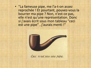 • "La fameuse pipe, me l'a-t-on assez
reprochée ! Et pourtant, pouvez-vous la
bourrer ma pipe ? Non, n'est-ce pas,
elle n'est qu'une représentation. Donc
si j'avais écrit sous mon tableau "ceci
est une pipe" , j'aurais menti !"
 
