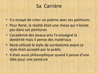 Sa Carrière
• Il a essayé de créer un poème avec ses peintures
• Pour René, la réalité était une chose qui n’existe
pas dans ses peintures
• L’académie des beaux-arts l’a enseigné la
dextérité mais il pense des matériaux
• René utilisait le style de surréalisme avant ce
style était accepté par le public
• Il était aussi philosophique quand il pense d’une
idée pour une peinture
 