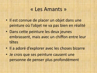 « Les Amants »
• Il est connue de placer un objet dans une
peinture où l’objet ne va pas bien en réalité
• Dans cette peinture les deux jeunes
embrassent, mais avec un chiffon entre leur
têtes
• Il a adoré d’explorer avec les choses bizarre
• Je crois que ses peinture causent une
personne de penser plus profondément
 