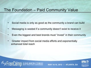 • Social media is only as good as the community a brand can build
• Messaging is wasted if a community doesn’t exist to receive it
• Even the biggest and best brands must “invest” in their community
• Greater impact from social media efforts and exponentially
enhanced total reach
The Foundation – Paid Community Value
 