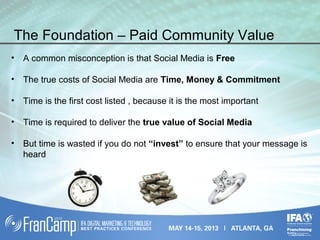 The Foundation – Paid Community Value
• A common misconception is that Social Media is Free
• The true costs of Social Media are Time, Money & Commitment
• Time is the first cost listed , because it is the most important
• Time is required to deliver the true value of Social Media
• But time is wasted if you do not “invest” to ensure that your message is
heard
 