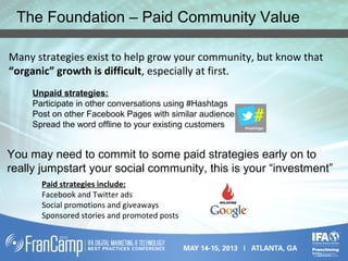 The Foundation – Paid Community Value
Many strategies exist to help grow your community, but know that
“organic” growth is difficult, especially at first.
Unpaid strategies:
Participate in other conversations using #Hashtags
Post on other Facebook Pages with similar audiences
Spread the word offline to your existing customers
You may need to commit to some paid strategies early on to
really jumpstart your social community, this is your “investment”
Paid strategies include:
Facebook and Twitter ads
Social promotions and giveaways
Sponsored stories and promoted posts
 