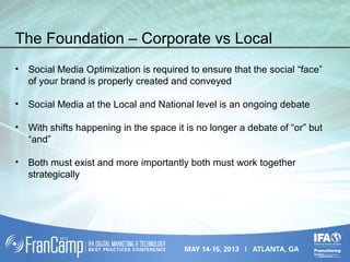 The Foundation – Corporate vs Local
• Social Media Optimization is required to ensure that the social “face”
of your brand is properly created and conveyed
• Social Media at the Local and National level is an ongoing debate
• With shifts happening in the space it is no longer a debate of “or” but
“and”
• Both must exist and more importantly both must work together
strategically
 