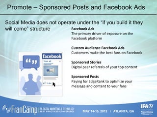Promote – Sponsored Posts and Facebook Ads
Social Media does not operate under the “if you build it they
will come” structure Facebook Ads
The primary driver of exposure on the
Facebook platform
Custom Audience Facebook Ads
Customers make the best fans on Facebook
Sponsored Stories
Digital peer referrals of your top content
Sponsored Posts
Paying for EdgeRank to optimize your
message and content to your fans
 