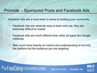 Promote – Sponsored Posts and Facebook Ads
• Facebook Ads are a must when it comes to building your community
• Facebook Ads are relatively easy to learn and use, they are
extremely difficult to master
• Facebook Ads are much different than other ad types like Google
AdWords
• Rely much more heavily on instinct and understanding of not only
the platform but the audience you are targeting
 
