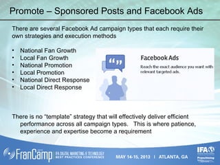 Promote – Sponsored Posts and Facebook Ads
There are several Facebook Ad campaign types that each require their
own strategies and execution methods
• National Fan Growth
• Local Fan Growth
• National Promotion
• Local Promotion
• National Direct Response
• Local Direct Response
There is no “template” strategy that will effectively deliver efficient
performance across all campaign types. This is where patience,
experience and expertise become a requirement
 