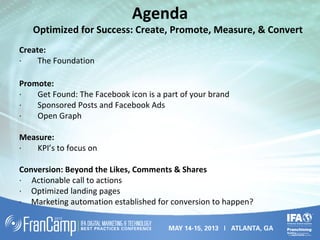 Agenda
Optimized for Success: Create, Promote, Measure, & Convert
Create:
· The Foundation
Promote:
· Get Found: The Facebook icon is a part of your brand
· Sponsored Posts and Facebook Ads
· Open Graph
Measure:
· KPI’s to focus on
Conversion: Beyond the Likes, Comments & Shares
· Actionable call to actions
· Optimized landing pages
· Marketing automation established for conversion to happen?
 