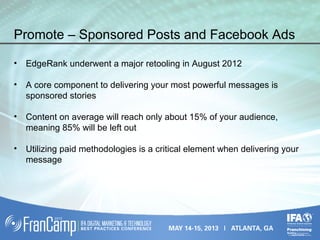 Promote – Sponsored Posts and Facebook Ads
• EdgeRank underwent a major retooling in August 2012
• A core component to delivering your most powerful messages is
sponsored stories
• Content on average will reach only about 15% of your audience,
meaning 85% will be left out
• Utilizing paid methodologies is a critical element when delivering your
message
 