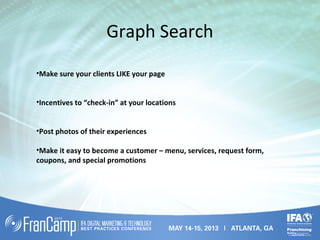 Graph Search
•Make sure your clients LIKE your page
•Incentives to “check-in” at your locations
•Post photos of their experiences
•Make it easy to become a customer – menu, services, request form,
coupons, and special promotions
 