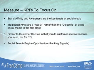 Measure – KPI’s To Focus On
• Brand Affinity and Awareness are the key tenets of social media
• Traditional KPI’s are a “Result” rather than the “Objective” of doing
social media in the first place
• Similar to Customer Service in that you do customer service because
you must, not for ROI
• Social Search Engine Optimization (Ranking Signals)
 