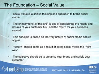 • Social value is a shift in thinking and approach to brand social
media
• The primary tenet of this shift is one of considering the needs and
desires of your customer first, and the return for your business
second
• This principle is based on the very nature of social media and its
origins
• “Return” should come as a result of doing social media the “right
way”
• The objective should be to enhance your brand and satisfy your
customer
The Foundation – Social Value
 