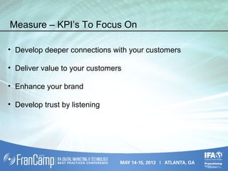 Measure – KPI’s To Focus On
• Develop deeper connections with your customers
• Deliver value to your customers
• Enhance your brand
• Develop trust by listening
 