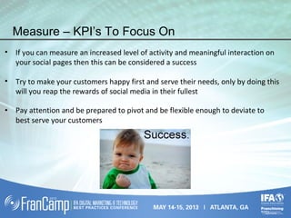 Measure – KPI’s To Focus On
• If you can measure an increased level of activity and meaningful interaction on
your social pages then this can be considered a success
• Try to make your customers happy first and serve their needs, only by doing this
will you reap the rewards of social media in their fullest
• Pay attention and be prepared to pivot and be flexible enough to deviate to
best serve your customers
 