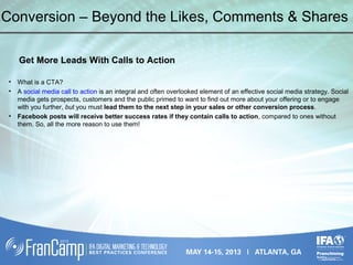 Conversion – Beyond the Likes, Comments & Shares
Get More Leads With Calls to Action
• What is a CTA?
• A social media call to action is an integral and often overlooked element of an effective social media strategy. Social
media gets prospects, customers and the public primed to want to find out more about your offering or to engage
with you further, but you must lead them to the next step in your sales or other conversion process.
• Facebook posts will receive better success rates if they contain calls to action, compared to ones without
them. So, all the more reason to use them!
 