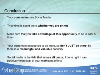 Conclusion
• Your consumers use Social Media
• Their time is spent there whether you are or not
• Make sure that you take advantage of this opportunity to be in front of
them
• Your customers expect you to be there, so don’t JUST be there, be
there in a meaningful and valuable capacity
• Social media is the tide that raises all boats, if done right it can
positively impact all of your marketing efforts
 